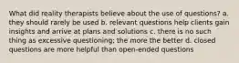 What did reality therapists believe about the use of questions? a. they should rarely be used b. relevant questions help clients gain insights and arrive at plans and solutions c. there is no such thing as excessive questioning; the more the better d. closed questions are more helpful than open-ended questions