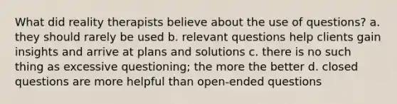 What did reality therapists believe about the use of questions? a. they should rarely be used b. relevant questions help clients gain insights and arrive at plans and solutions c. there is no such thing as excessive questioning; the more the better d. closed questions are more helpful than open-ended questions