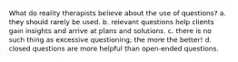 What do reality therapists believe about the use of questions? a. they should rarely be used. b. relevant questions help clients gain insights and arrive at plans and solutions. c. there is no such thing as excessive questioning; the more the better! d. closed questions are more helpful than open-ended questions.