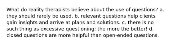 What do reality therapists believe about the use of questions? a. they should rarely be used. b. relevant questions help clients gain insights and arrive at plans and solutions. c. there is no such thing as excessive questioning; the more the better! d. closed questions are more helpful than open-ended questions.