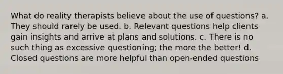 What do reality therapists believe about the use of questions? a. They should rarely be used. b. Relevant questions help clients gain insights and arrive at plans and solutions. c. There is no such thing as excessive questioning; the more the better! d. Closed questions are more helpful than open-ended questions