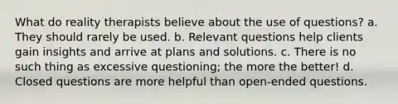 What do reality therapists believe about the use of questions?​ a. ​They should rarely be used. b. ​Relevant questions help clients gain insights and arrive at plans and solutions. c. ​There is no such thing as excessive questioning; the more the better! d. ​Closed questions are more helpful than open-ended questions.