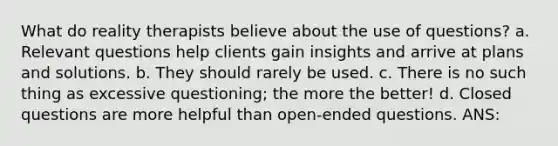 What do reality therapists believe about the use of questions? a. Relevant questions help clients gain insights and arrive at plans and solutions. b. They should rarely be used. c. There is no such thing as excessive questioning; the more the better! d. Closed questions are more helpful than open-ended questions. ANS: