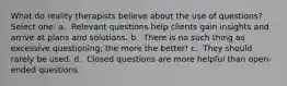 What do reality therapists believe about the use of questions?​ Select one: a. ​ Relevant questions help clients gain insights and arrive at plans and solutions. b. ​ There is no such thing as excessive questioning; the more the better! c. ​ They should rarely be used. d. ​ Closed questions are more helpful than open-ended questions.