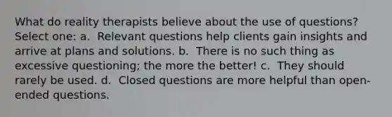 What do reality therapists believe about the use of questions?​ Select one: a. ​ Relevant questions help clients gain insights and arrive at plans and solutions. b. ​ There is no such thing as excessive questioning; the more the better! c. ​ They should rarely be used. d. ​ Closed questions are more helpful than open-ended questions.