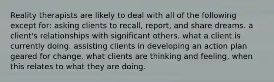 Reality therapists are likely to deal with all of the following except for: asking clients to recall, report, and share dreams. a client's relationships with significant others. what a client is currently doing. assisting clients in developing an action plan geared for change. what clients are thinking and feeling, when this relates to what they are doing.