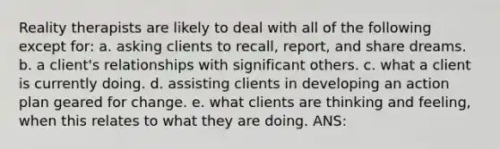 Reality therapists are likely to deal with all of the following except for: a. asking clients to recall, report, and share dreams. b. a client's relationships with significant others. c. what a client is currently doing. d. assisting clients in developing an action plan geared for change. e. what clients are thinking and feeling, when this relates to what they are doing. ANS: