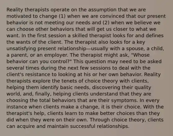 Reality therapists operate on the assumption that we are motivated to change (1) when we are convinced that our present behavior is not meeting our needs and (2) when we believe we can choose other behaviors that will get us closer to what we want. In the first session a skilled therapist looks for and defines the wants of the client. The therapist also looks for a key unsatisfying present relationship—usually with a spouse, a child, a parent, or an employer. The therapist might ask, "Whose behavior can you control?" This question may need to be asked several times during the next few sessions to deal with the client's resistance to looking at his or her own behavior. Reality therapists explore the tenets of choice theory with clients, helping them identify basic needs, discovering their quality world, and, finally, helping clients understand that they are choosing the total behaviors that are their symptoms. In every instance when clients make a change, it is their choice. With the therapist's help, clients learn to make better choices than they did when they were on their own. Through choice theory, clients can acquire and maintain successful relationships.