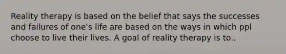 Reality therapy is based on the belief that says the successes and failures of one's life are based on the ways in which ppl choose to live their lives. A goal of reality therapy is to..