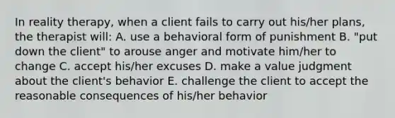 In reality therapy, when a client fails to carry out his/her plans, the therapist will: A. use a behavioral form of punishment B. "put down the client" to arouse anger and motivate him/her to change C. accept his/her excuses D. make a value judgment about the client's behavior E. challenge the client to accept the reasonable consequences of his/her behavior