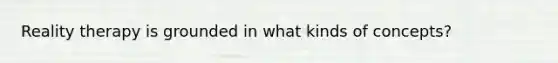 Reality therapy is grounded in what kinds of concepts?