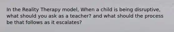 In the Reality Therapy model, When a child is being disruptive, what should you ask as a teacher? and what should the process be that follows as it escalates?