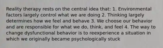 Reality therapy rests on the central idea that: 1. Environmental factors largely control what we are doing 2. Thinking largely determines how we feel and behave 3. We choose our behavior and are responsible for what we do, think, and feel 4. The way to change dysfunctional behavior is to reexperience a situation in which we originally became psychologically stuck