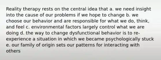 Reality therapy rests on the central idea that a. we need insight into the cause of our problems if we hope to change b. we choose our behavior and are responsible for what we do, think, and feel c. environmental factors largely control what we are doing d. the way to change dysfunctional behavior is to re-experience a situation in which we became psychologically stuck e. our family of origin sets our patterns for interacting with others