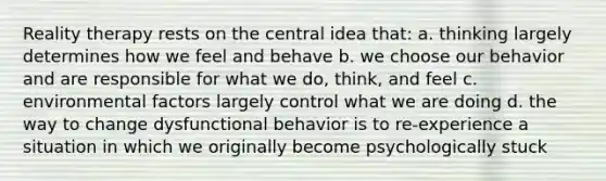 Reality therapy rests on the central idea that: a. thinking largely determines how we feel and behave b. we choose our behavior and are responsible for what we do, think, and feel c. environmental factors largely control what we are doing d. the way to change dysfunctional behavior is to re-experience a situation in which we originally become psychologically stuck