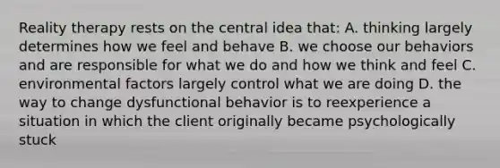 Reality therapy rests on the central idea that: A. thinking largely determines how we feel and behave B. we choose our behaviors and are responsible for what we do and how we think and feel C. environmental factors largely control what we are doing D. the way to change dysfunctional behavior is to reexperience a situation in which the client originally became psychologically stuck