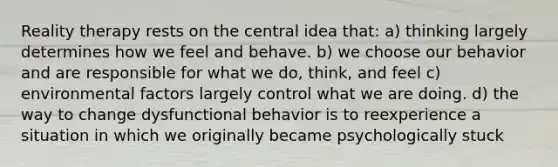 Reality therapy rests on the central idea that: a) thinking largely determines how we feel and behave. b) we choose our behavior and are responsible for what we do, think, and feel c) environmental factors largely control what we are doing. d) the way to change dysfunctional behavior is to reexperience a situation in which we originally became psychologically stuck