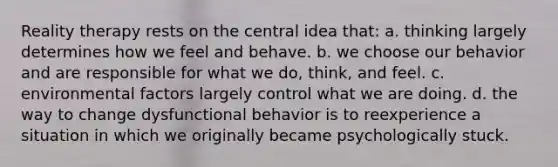 Reality therapy rests on the <a href='https://www.questionai.com/knowledge/k3Wpke6iqr-central-idea' class='anchor-knowledge'>central idea</a> that: a. thinking largely determines how we feel and behave. b. we choose our behavior and are responsible for what we do, think, and feel. c. environmental factors largely control what we are doing. d. the way to change dysfunctional behavior is to reexperience a situation in which we originally became psychologically stuck.