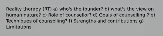 Reality therapy (RT) a) who's the founder? b) what's the view on human nature? c) Role of counsellor? d) Goals of counselling ? e) Techniques of counselling? f) Strengths and contributions g) Limitations