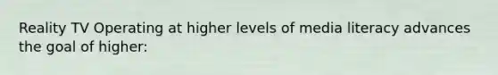 Reality TV Operating at higher levels of media literacy advances the goal of higher: