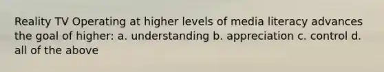 Reality TV Operating at higher levels of media literacy advances the goal of higher: a. understanding b. appreciation c. control d. all of the above