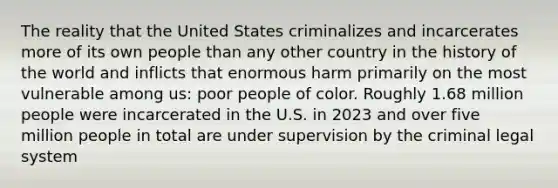 The reality that the United States criminalizes and incarcerates more of its own people than any other country in the history of the world and inflicts that enormous harm primarily on the most vulnerable among us: poor people of color. Roughly 1.68 million people were incarcerated in the U.S. in 2023 and over five million people in total are under supervision by the criminal legal system