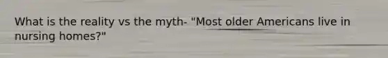 What is the reality vs the myth- "Most older Americans live in nursing homes?"