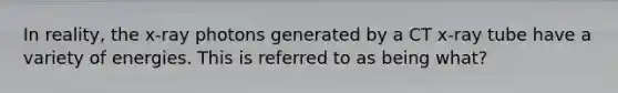 In reality, the x-ray photons generated by a CT x-ray tube have a variety of energies. This is referred to as being what?