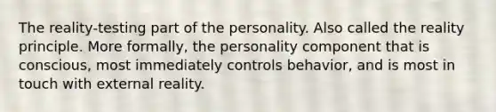 The reality-testing part of the personality. Also called the reality principle. More formally, the personality component that is conscious, most immediately controls behavior, and is most in touch with external reality.