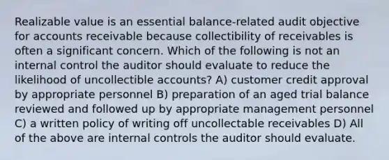 Realizable value is an essential balance-related audit objective for accounts receivable because collectibility of receivables is often a significant concern. Which of the following is not an internal control the auditor should evaluate to reduce the likelihood of uncollectible accounts? A) customer credit approval by appropriate personnel B) preparation of an aged trial balance reviewed and followed up by appropriate management personnel C) a written policy of writing off uncollectable receivables D) All of the above are internal controls the auditor should evaluate.