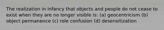 The realization in infancy that objects and people do not cease to exist when they are no longer visible is: (a) geocentricism (b) object permanence (c) role confusion (d) desensitization