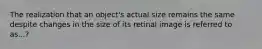 The realization that an object's actual size remains the same despite changes in the size of its retinal image is referred to as...?