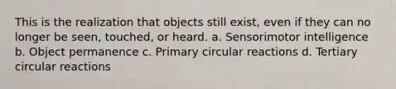 This is the realization that objects still exist, even if they can no longer be seen, touched, or heard. a. Sensorimotor intelligence b. Object permanence c. Primary circular reactions d. Tertiary circular reactions