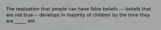 The realization that people can have false beliefs --- beliefs that are not true--- develops in majority of children by the time they are _____ old.