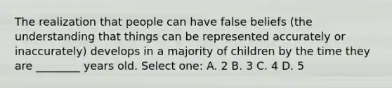 The realization that people can have false beliefs (the understanding that things can be represented accurately or inaccurately) develops in a majority of children by the time they are ________ years old. Select one: A. 2 B. 3 C. 4 D. 5