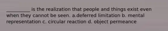 __________ is the realization that people and things exist even when they cannot be seen. a.deferred limitation b. mental representation c. circular reaction d. object permeance