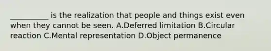 __________ is the realization that people and things exist even when they cannot be seen. A.Deferred limitation B.Circular reaction C.Mental representation D.Object permanence