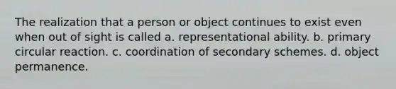 The realization that a person or object continues to exist even when out of sight is called a. representational ability. b. primary circular reaction. c. coordination of secondary schemes. d. object permanence.