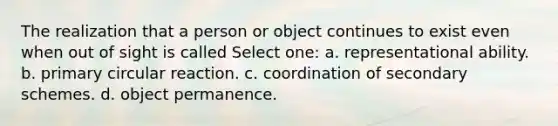 The realization that a person or object continues to exist even when out of sight is called Select one: a. representational ability. b. primary circular reaction. c. coordination of secondary schemes. d. object permanence.