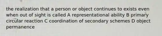 the realization that a person or object continues to exists even when out of sight is called A representational ability B primary circular reaction C coordination of secondary schemes D object permanence