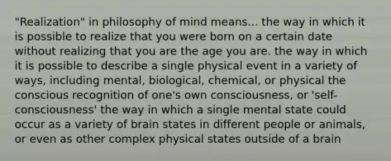 "Realization" in philosophy of mind means... the way in which it is possible to realize that you were born on a certain date without realizing that you are the age you are. the way in which it is possible to describe a single physical event in a variety of ways, including mental, biological, chemical, or physical the conscious recognition of one's own consciousness, or 'self-consciousness' the way in which a single mental state could occur as a variety of brain states in different people or animals, or even as other complex physical states outside of a brain