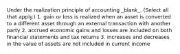 Under the realization principle of accounting _blank​_. (Select all that apply.) 1. gain or loss is realized when an asset is converted to a different asset through an external transaction with another party 2. accrued economic gains and losses are included on both financial statements and tax returns 3. increases and decreases in the value of assets are not included in current income