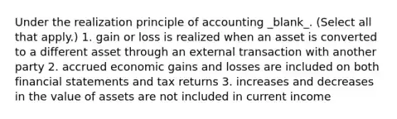 Under the realization principle of accounting _blank​_. (Select all that apply.) 1. gain or loss is realized when an asset is converted to a different asset through an external transaction with another party 2. accrued economic gains and losses are included on both financial statements and tax returns 3. increases and decreases in the value of assets are not included in current income