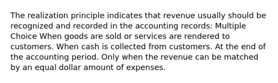 The realization principle indicates that revenue usually should be recognized and recorded in the accounting records: Multiple Choice When goods are sold or services are rendered to customers. When cash is collected from customers. At the end of the accounting period. Only when the revenue can be matched by an equal dollar amount of expenses.