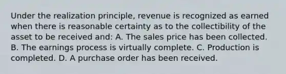 Under the realization principle, revenue is recognized as earned when there is reasonable certainty as to the collectibility of the asset to be received and: A. The sales price has been collected. B. The earnings process is virtually complete. C. Production is completed. D. A purchase order has been received.