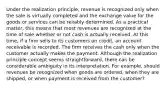 Under the realization principle, revenue is recognized only when the sale is virtually completed and the exchange value for the goods or services can be reliably determined. As a practical matter, this means that most revenues are recognized at the time of sale whether or not cash is actually received. At this time, if a firm sells to its customers on credit, an account receivable is recorded. The firm receives the cash only when the customer actually makes the payment. Although the realization principle concept seems straightforward, there can be considerable ambiguity in its interpretation. For example, should revenues be recognized when goods are ordered, when they are shipped, or when payment is received from the customer?