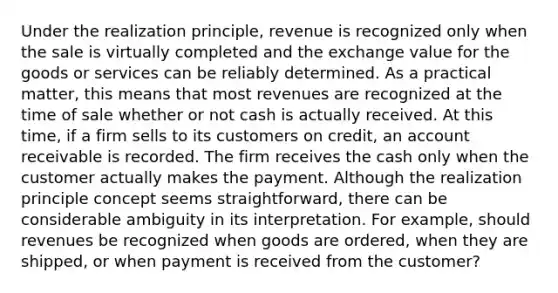 Under the realization principle, revenue is recognized only when the sale is virtually completed and the exchange value for the goods or services can be reliably determined. As a practical matter, this means that most revenues are recognized at the time of sale whether or not cash is actually received. At this time, if a firm sells to its customers on credit, an account receivable is recorded. The firm receives the cash only when the customer actually makes the payment. Although the realization principle concept seems straightforward, there can be considerable ambiguity in its interpretation. For example, should revenues be recognized when goods are ordered, when they are shipped, or when payment is received from the customer?