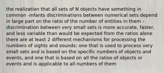 the realization that all sets of N objects have something in common -infants discriminations between numerical sets depend in large part on the ratio of the number of entities in them -discrimination between very small sets is more accurate, faster, and less variable than would be expected from the ratios alone there are at least 2 different mechanisms for processing the numbers of sights and sounds: one that is used to process very small sets and is based on the specific numbers of objects and events, and one that is based on all the ratios of objects or events and is applicable to all numbers of them