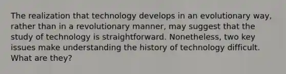 The realization that technology develops in an evolutionary way, rather than in a revolutionary manner, may suggest that the study of technology is straightforward. Nonetheless, two key issues make understanding the history of technology difficult. What are they?