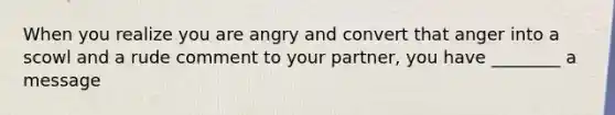 When you realize you are angry and convert that anger into a scowl and a rude comment to your partner, you have ________ a message